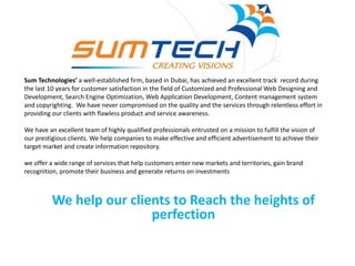 Sum Technologies’ a well-established firm, based in Dubai, has achieved an excellent track record during
the last 10 years for customer satisfaction in the field of Customized and Professional Web Designing and
Development, Search Engine Optimization, Web Application Development, Content management system
and copyrighting. We have never compromised on the quality and the services through relentless effort in
providing our clients with flawless product and service awareness.
We have an excellent team of highly qualified professionals entrusted on a mission to fulfill the vision of
our prestigious clients. We help companies to make effective and efficient advertisement to achieve their
target market and create information repository.
we offer a wide range of services that help customers enter new markets and territories, gain brand
recognition, promote their business and generate returns on investments
We help our clients to Reach the heights of
perfection
 