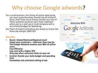 Why choose Google adwords?
For a small business, the choice of online advertising
can seem quite daunting. Should I do all of them?
Only a few? How much money should I put into it?
These questions become even more important
when you’re a start-up or small company with a
very limited budget for Marketing.
Our Team of experts will advise you wisely to invest into
these ads and get 100% ROI
Benefits
• Reach: Global/National/Regional reach
Target your customers – wherever they may be.
The Google Network reaches over 80% of online
users.
Cost Effective:
Low cost with a higher ROI
Only pay when someone clicks on your ad
• Control: Decide your daily budget and spending
limit
Immediate and unlimited editing of ads
 