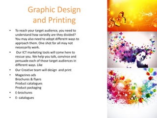 Graphic Design
and Printing
• To reach your target audience, you need to
understand how variedly are they divided?
You may also need to adopt different ways to
approach them. One shot for all may not
necessarily work.
• Our ICT marketing tools will come here to
rescue you. We help you talk, convince and
persuade each of those target audiences in
different ways. Like
• Our Creative team will design and print
• Magazines ads
Brochures & flyers
Product catalogues
Product packaging
• E-brochures
• E- catalogues
 