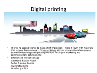 Digital printing
• There's no second chance to make a first impression – make it count with materials
that set your business apart. For presentation, pitches or promotional campaigns,
Sumtech offers integrated printing solutions for all your marketing and
communications collateral, like
• Exterior and interior signage
Electronic displays / kiosk
Rollup & popup banner
Illuminated signs
Vehicles graphics
 