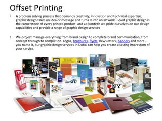 Offset Printing
• A problem solving process that demands creativity, innovation and technical expertise,
graphic design takes an idea or message and turns it into an artwork. Good graphic design is
the cornerstone of every printed product, and at Sumtech we pride ourselves on our design
capabilities and provide a range of graphic design services
• We project manage everything from brand design to complete brand communication, from
concept through to completion. Logos, brochures, flyers, newsletters, banners and more –
you name it, our graphic design services in Dubai can help you create a lasting impression of
your service.
 