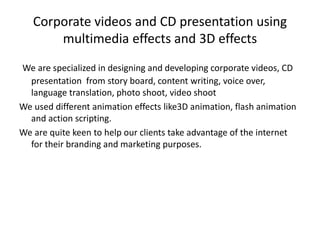 Corporate videos and CD presentation using
multimedia effects and 3D effects
We are specialized in designing and developing corporate videos, CD
presentation from story board, content writing, voice over,
language translation, photo shoot, video shoot
We used different animation effects like3D animation, flash animation
and action scripting.
We are quite keen to help our clients take advantage of the internet
for their branding and marketing purposes.
 