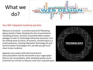 What we
do?
Your 360° integrated marketing specialist.
Welcome to Sumtech - a transformational ICT Marketing
Agency based in Dubai. Breaking the silos of conventional
marketing practices, Sumtech successfully offers creative
packages to cater to ‘technology influenced consumers’ and
the shifting needs of clients. At Sumtech, transformation is a
continual process. Utilizing Information Technology (IT) and
Communication Technologies (CT), we help you get much
closer to your audience.
Approach your project with total commitment
Excel and perform well for the benefit of your organization
Stick to cost-saving options while upholding quality service
Customize our services to help you reach your corporate goals
 