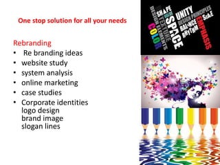 One stop solution for all your needs
Rebranding
• Re branding ideas
• website study
• system analysis
• online marketing
• case studies
• Corporate identities
logo design
brand image
slogan lines
 