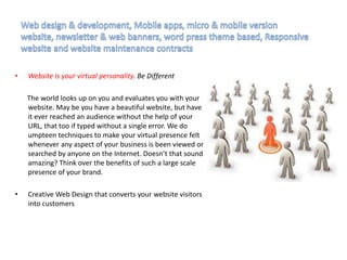 • Website is your virtual personality. Be Different
The world looks up on you and evaluates you with your
website. May be you have a beautiful website, but have
it ever reached an audience without the help of your
URL, that too if typed without a single error. We do
umpteen techniques to make your virtual presence felt
whenever any aspect of your business is been viewed or
searched by anyone on the Internet. Doesn’t that sound
amazing? Think over the benefits of such a large scale
presence of your brand.
• Creative Web Design that converts your website visitors
into customers
 