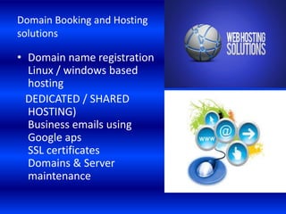 Domain Booking and Hosting
solutions
• Domain name registration
Linux / windows based
hosting
DEDICATED / SHARED
HOSTING)
Business emails using
Google aps
SSL certificates
Domains & Server
maintenance
 