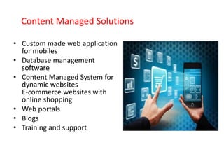 Content Managed Solutions
• Custom made web application
for mobiles
• Database management
software
• Content Managed System for
dynamic websites
E-commerce websites with
online shopping
• Web portals
• Blogs
• Training and support
 