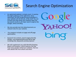 Search Engine Optimization
• An optimized website is simply smart. It reaches
the right audience at the right time. Once
optimized, the SEO programming embedded in
your website will do the job, all by itself. You can
sit back and relax while your website takes the
top search results in all major search engines like
Google, Yahoo and Bing
• We also provide text link Advertisements on
relevant sites for your website.
• Our program includes on page and off page
optimization
• keyword rich content, search engine friendly
designs, and targeted/optimized META tags
including title, keywords and descriptions.
• We will supplement you with Monthly Ranking
Report and analytics which features info like
how many people visited your website, that too
with details like from where and when
 