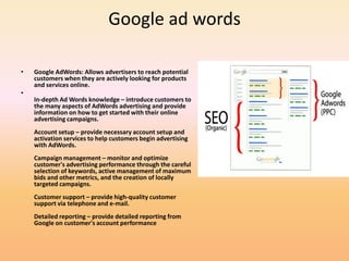 Google ad words
• Google AdWords: Allows advertisers to reach potential
customers when they are actively looking for products
and services online.
•
In-depth Ad Words knowledge – introduce customers to
the many aspects of AdWords advertising and provide
information on how to get started with their online
advertising campaigns.
Account setup – provide necessary account setup and
activation services to help customers begin advertising
with AdWords.
Campaign management – monitor and optimize
customer's advertising performance through the careful
selection of keywords, active management of maximum
bids and other metrics, and the creation of locally
targeted campaigns.
Customer support – provide high-quality customer
support via telephone and e-mail.
Detailed reporting – provide detailed reporting from
Google on customer's account performance
 