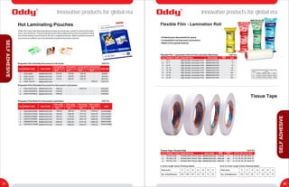 ®
Oddy ®
Oddy Innovative products for global era
21 22
Innovative products for global era
SELFADHESIVE
SELFADHESIVE
PRODUCT CODES. No.
1.
EAN CODE
8906044231234
Polyester Film (Flexible) Pouches For ID Cards
SIZE MM
Hot Laminating Pouches
THICKNESS
125 Microns
MRP (Per Pouch)
1.
Flexible Film - Lamination Roll for Hot Laminator Machines
PRODUCT CODES. No. EAN CODE
8906044231234
SIZEDESCRIPTION
2.
3.
4.
5.
6.
7.
8.
Flexible Film - Lamination Roll
Tissue Tape
LF-4
LF-7
LF-9
LF-12
LF-18
LF-24
LF-27
LF-30
High Quality Lamination Film
High Quality Lamination Film
High Quality Lamination Film
High Quality Lamination Film
High Quality Lamination Film
High Quality Lamination Film
High Quality Lamination Film
High Quality Lamination Film
4"
7"
9"
12"
18"
24"
27"
30"
8906044231234
8906044231234
8906044231234
8906044231234
8906044231234
8906044231234
8906044231234
• Protects your documents for years.
• Compatible to all heat seal Laminatiors.
• Made of first grade material.
Size (mm)
No. of Roll/Carton
50 & 55 Yards Length Carton Packing Details
9
192
12
144
18
96
24
72
36
48
48
36
72
24
1.
Tissue Tape - Double Side
PRODUCT CODES. No. EAN CODE
8906044231234
WIDTH (MM) AVAILABLELENGTH
(YARDS)
9
DESCRIPTION
2. 8906044231234 50
3. 8906044231234 55
TS (ALL) 06
TS (ALL) 50
TS (ALL) 55
9, 12, 18, 24, 36, 48 & 72
9, 12, 18, 24, 36, 48 & 72
9, 12, 18, 24, 36, 48 & 72
Double Side Tissue Tape
Double Side Tissue Tape
Double Side Tissue Tape
Size (mm)
No. of Roll/Carton
6 Yards Length Carton Packing Details
9
384
12
288
18
192
24
144
36
96
48
72
72
48
Colour
Green Yellow Red Blue
Sizes
LF-7"
LF-9"
LF-12"
50 Rolls
40 Rolls
30 Rolls
40 Rolls
30 Rolls
24 Rolls
30 Rolls
24 Rolls
18 Rolls
24 Rolls
18 Rolls
14 Rolls
Lamination Roll Packing Detail/No. of Roll per Bag
THICKNESS
175 Microns
MRP (Per Pouch)
THICKNESS
225 Microns
MRP (Per Pouch)
THICKNESS
250 Microns
MRP (Per Pouch)
VAT 5%
2. 8906044231234
3. 8906044231234
4. 8906044231234
160.00
166.00
208.00
-
192.00
208.00
240.00
-
-
-
-
400.00
LP(M) 60X83
LP(M) 70X100
LP(M) 85X110
LP250 100X122
1. 8906044231234
2. 8906044231234
3. 8906044231234
Polyester Film (Flexible) Pouches For Document Lamination
LP(M) 225X310(A4)
LP(M) 225X350(FS)
LP(M) 310X440(A3)
60X83
70X100
85X100
100X122
225X310(A4)
225X350(FS)
310X440(A3)
896.00
1160.00
1792.00
-
-
-
2400.00
-
-
-
-
-
104.00
112.00
144.00
-
PRODUCT CODES. No.
1.
EAN CODE
8906044231234
Polyester Film Rolls For Document Lamination
SIZE
THICK.40 MIC.
LEN.50 MTRS.
MRP (Per Roll)
VAT 5%
2. 8906044231234
3. 8906044231234
4. 8906044231234
5. 8906044231234
6. 8906044231234
LR(M)12INCH/304MM
LR(M)18INCH/457MM
LR(M)24INCH/609MM
LR(M)27INCH/685MM
LR(M)36INCH/914MM
LR(M)40INCH/1000MM
12INCH/304MM
18INCH/457MM
24INCH/609MM
27INCH/685MM
36INCH/914MM
40INCH/1000MM
432.00
648.00
864.00
973.00
1296.00
1440.00
THICK.40 MIC.
LEN.100 MTRS.
MRP (Per Roll)
864.00
1296.00
1728.00
2579.00
2592.00
2880.00
THICK.80 MIC.
LEN.50 MTRS.
MRP (Per Roll)
915.00
1374.00
1832.00
2061.00
2747.00
3053.00
THICK.125 MIC.
LEN.50 MTRS.
MRP (Per Roll)
2160.00
3240.00
4320.00
4859.00
6480.00
7200.00
VAT 5%
MRP(Per Pad)
VAT 5%
MRP(Per Carton)
1760.00
4840.00
5360.00
Oddy Ultra Clear Heat Seal laminating pouches are showcase, protect & enhance the photo,
menu, documents etc. This laminating pouches offer professional results & are perfect to keep
documents looking crisp & enhance the color of digital photos etc. Ideal for photos & all kind of
documents & suitable to use with all brands of heat seal lamination machine.
 