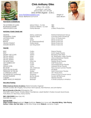 Chris Anthony Giles
LOS ANGELES | NEW YORK
(323) 761-0282 | (917) 397-0282
SAG-AFTRA Eligible E.M.C.
www.TheGilesLivesHere.com Height: 6’
Voice: Baritone G-2 to A-4 Eyes: Brown
TELEVISION/COMMERCIAL
THE MYSTERIES OF LAURA Library Patron - Co Star NBC
BOARDWALK EMPIRE Clarence Williams – Co Star HBO
AIRFASTTICKETS.COM Family Member U Direct Productions
NATIONAL TOURS/CRUISE LINE
MEMPHIS Delray understudy Prather Entertainment Group
WONDERFUL TOWN Speedy Valenti Columbia Artists Theatricals
ANYTHING GOES Luke Circa ‘21 Productions
ALADDIN Sultan Disney Cruise Line
BELIEVE Dr. Greenaway(lead) Disney Cruise Line
VILLIANS TONIGHT Hades (lead) Disney Cruise Line
GOLDEN MICKEYS Lion King Soloist Disney Cruise Line
THEATRE
RENT Collins Palace Theatre
RENT Collins Dutch Apple Theatre
SMOKEY JOE’S CAFE Adrian Broadway Palm West
THE FULL MONTY Horse Mt. Washington Valley Theatre
THE FULL MONTY Horse Arizona Broadway Theatre
THE FULL MONTY Horse Broadway Palm
THE MUSIC MAN Oliver Hix Fireside Dinner Theatre
AIN’T MISBEHAVIN’ Andre CMT Productions
JOSEPH Judah LaComedia Dinner Theatre
GRAND HOTEL Jimmy Lakeside Dinner Theatre
BIG RIVER JIM understudy New Canaan Summer Theatre
ONCE ON THIS ISLAND Armand Arts Bank
FRIENDSHIP OF THE SEA Walker North Shore Music Theatre
A CHRISTMAS CAROL Bob Cratchit I.R.T. Productions
THE HIDDEN SKY (workshop) Pineheart American Musical Theatre Festival
MONKEY BUSINESS Brother Brooks Society Hill Playhouse
CABARET Ensemble Merriam Theatre
MERRY WIVES OF WINDSOR Bardolph A Small Company in America
Education/Training
British American Drama Academy (Oxford University, England)
MASTER CLASSES: Ben Kingsley, Fiona Shaw, Kevin Spacey, Alan Rickman, and John Barton
BFA at University of the Arts (Philadelphia, PA)
TEACHERS: Aaron Posner, Charley Gilbert, Paul Berman, Lisbeth Bartlett, Charles Conwell, David Howie,
Patty Raine, Dr. Neal Tracy, Nancy Kantra
ERIC LOEB STUDIO (New York, NY)
TEACHER: Eric Loeb
Special Skills
Stage Combat, Piano(beginner), Singer (baritone), Dance (can move well), Mountain Biking, Role-Playing
Games, X-Men, Star Trek, Buffy, and all other things nerdy! Dialects: Jamaican, English.
 