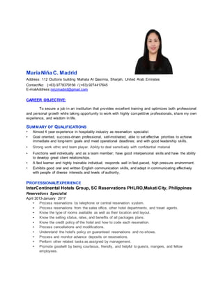 MariaNiña C. Madrid
Address: 112 Cluttons building Mahata Al Qasimia, Sharjah, United Arab Emirates
ContactNo: (+63) 9778379156 / (+63) 9274417645
E-mailAddress:ninzmadrid@gmail.com
CAREER OBJECTIVE:
To secure a job in an institution that provides excellent training and optimizes both professional
and personal growth while taking opportunity to work with highly competitive professionals, share my own
experience, and wisdom in life.
SUMMARY OF QUALIFICATIONS
• Almost 4 year experience in hospitality industry as reservation specialist
• Goal oriented, success-driven professional, self-motivated, able to set effective priorities to achieve
immediate and long-term goals and meet operational deadlines; and with good leadership skills.
• Strong work ethic and team player. Ability to deal sensitively with confidential material
• Functions well individually and as a team member; have good interpersonal skills and have the ability
to develop great client relationships.
• A fast learner and highly trainable individual; responds well in fast-paced, high pressure environment.
• Exhibits good oral and written English communication skills, and adept in communicating effectively
with people of diverse interests and levels of authority.
PROFESSIONALEXPERIENCE
InterContinental Hotels Group, SC Reservations PHLRO,Makati City, Philippines
Reservations Specialist
April 2013-January 2017
• Process reservations by telephone or central reservation system.
• Process reservations from the sales office, other hotel departments, and travel agents.
• Know the type of rooms available as well as their location and layout.
• Know the selling status, rates, and benefits of all packages plans.
• Know the credit policy of the hotel and how to code each reservation.
• Process cancellations and modifications.
• Understand the hotel's policy on guaranteed reservations and no-shows.
• Process and monitor advance deposits on reservations.
• Perform other related tasks as assigned by management.
• Promote goodwill by being courteous, friendly, and helpful to guests, mangers, and fellow
employees.
 