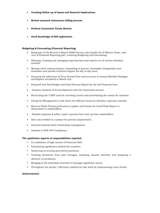  Tracking/follow up of issues and financial implications.
 Review assumed reinsurance billing process.
 Perform Conversion Treaty Review.
 Good knowledge of SAP application.
Budgeting & Forecasting (Financial Reporting)
 Being part of the Record to Report (R2R) Process, also handle the IT Metrics Team, took
care of Financial Reporting part, involving Budgeting and Forecasting.
 Planning, Creating and managing reporting data and reports out of various database
systems.
 Manage client communication, responding to queries, investigate irregularities and
anomalies and provide technical support for day to day issue.
 Ensuring the adherence of Turn Around Time and accuracy of various Monthly Packages
and Reports circulated at Month end.
 Prepared Year End Budget and Final Forecast Report for the full Financial Year.
 Variance Analysis of Actual Expenses with the Forecasted amount.
 Reconciling the 2 ERP used for recording entries and ascertaining the reason for variation.
 Giving the Management a view about the different business divisions’ expenses monthly.
 Revenue Flash Process performed to update and format the Local Flash Report to
disseminate to stakeholders.
 Handles inquiries & adhoc report requests that come up from stakeholders.
 Have also worked on a project for process improvement.
 Internal/external client relationship management.
 Assisted in SOX 404 Compliance.
The qualitative aspects of responsibilities required:
 Co-ordination of high volume of Financial Data
 Interpreting significance behind the numbers.
 Answering accounting procedural questions.
 Tracking deviations from past averages, analyzing reasons therefore and preparing a
skeleton reconciliation.
 Bringing to the immediate attention of manager significant issues.
 Throughout the period, I effectively audited my own work by implementing cross checks.
Achievements:
 