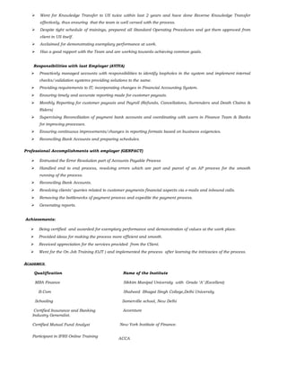  Went for Knowledge Transfer to US twice within last 2 years and have done Reverse Knowledge Transfer
effectively, thus ensuring that the team is well versed with the process.
 Despite tight schedule of trainings, prepared all Standard Operating Procedures and got them approved from
client in US itself.
 Acclaimed for demonstrating exemplary performance at work.
 Has a good rapport with the Team and are working towards achieving common goals.
Responsibilities with last Employer (AVIVA)
 Proactively managed accounts with responsibilities to identify loopholes in the system and implement internal
checks/validation systems providing solutions to the same.
 Providing requirements to IT; incorporating changes in Financial Accounting System.
 Ensuring timely and accurate reporting made for customer payouts.
 Monthly Reporting for customer payouts and Payroll (Refunds, Cancellations, Surrenders and Death Claims &
Riders)
 Supervising Reconciliation of payment bank accounts and coordinating with users in Finance Team & Banks
for improving processes.
 Ensuring continuous improvements/changes in reporting formats based on business exigencies.
 Reconciling Bank Accounts and preparing schedules.
Professional Accomplishments with employer (GENPACT)
 Entrusted the Error Resolution part of Accounts Payable Process
 Handled end to end process, resolving errors which are part and parcel of an AP process for the smooth
running of the process.
 Reconciling Bank Accounts.
 Resolving clients’ queries related to customer payments financial aspects via e-mails and inbound calls.
 Removing the bottlenecks of payment process and expedite the payment process.
 Generating reports.
Achievements:
 Being certified and awarded for exemplary performance and demonstration of values at the work place.
 Provided ideas for making the process more efficient and smooth.
 Received appreciation for the services provided from the Client.
 Went for the On Job Training (OJT ) and implemented the process after learning the intricacies of the process.
ACADEMICS
Qualification
MBA Finance
B.Com
Schooling
Certified Insurance and Banking
Industry Generalist.
Certified Mutual Fund Analyst
Participant in IFRS Online Training
Name of the Institute
Sikkim Manipal University with Grade ‘A’ (Excellent)
Shaheed Bhagat Singh College,Delhi University
Somerville school, New Delhi
Accenture
New York Institute of Finance.
ACCA
 
