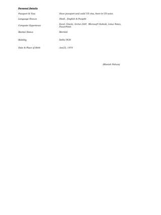 Personal Details
Passport & Visa
Language Known
Computer Experience
Marital Status
Mobility
Date & Place of Birth
Have passport and valid US visa, been to US twice.
Hindi , English & Punjabi
Excel, Oracle, Archer,SAP, Microsoft Outlook, Lotus Notes,
PowerPoint.
Married
Delhi/NCR
Jan25, 1974
(Manish Pahwa)
 