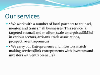 Our services
 • We work with a number of local partners to counsel,
mentor, and train small businesses. This service is
targeted at small and medium scale enterprises(SMEs)
in various sectors, artisans, trade associations,
prospective entrepreneurs
 • We carry out Entrepreneurs and investors match
making services(link entrepreneurs with investors and
investors with entrepreneurs)
 