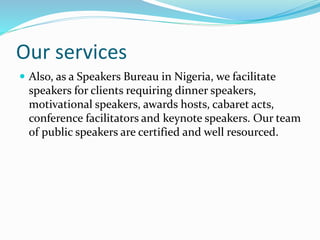 Our services
 Also, as a Speakers Bureau in Nigeria, we facilitate
speakers for clients requiring dinner speakers,
motivational speakers, awards hosts, cabaret acts,
conference facilitators and keynote speakers. Our team
of public speakers are certified and well resourced.
 