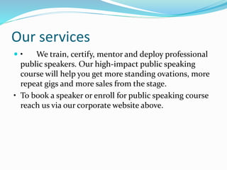 Our services
 • We train, certify, mentor and deploy professional
public speakers. Our high-impact public speaking
course will help you get more standing ovations, more
repeat gigs and more sales from the stage.
• To book a speaker or enroll for public speaking course
reach us via our corporate website above.
 