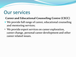 Our services
Career and Educational Counseling Centre (CECC)
 We provide full range of career, educational counseling
and mentoring services;
• We provide expert services on career exploration,
career change, personal career development and other
career related issues.
 