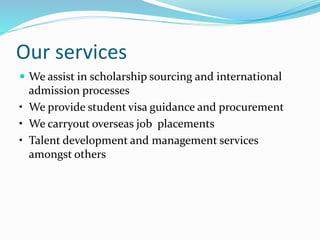 Our services
 We assist in scholarship sourcing and international
admission processes
• We provide student visa guidance and procurement
• We carryout overseas job placements
• Talent development and management services
amongst others
 