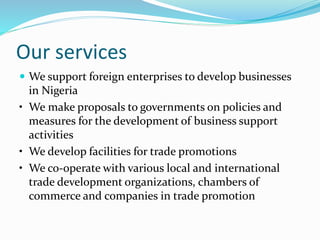 Our services
 We support foreign enterprises to develop businesses
in Nigeria
• We make proposals to governments on policies and
measures for the development of business support
activities
• We develop facilities for trade promotions
• We co-operate with various local and international
trade development organizations, chambers of
commerce and companies in trade promotion
 