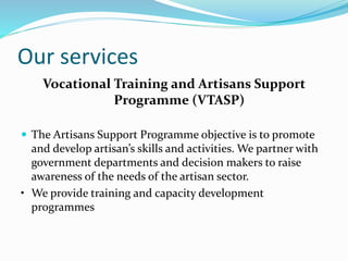 Our services
Vocational Training and Artisans Support
Programme (VTASP)
 The Artisans Support Programme objective is to promote
and develop artisan’s skills and activities. We partner with
government departments and decision makers to raise
awareness of the needs of the artisan sector.
• We provide training and capacity development
programmes
 