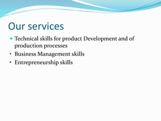 Our services
 Technical skills for product Development and of
production processes
• Business Management skills
• Entrepreneurship skills
 