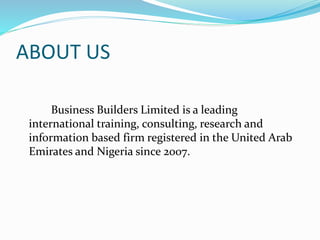 ABOUT US
Business Builders Limited is a leading
international training, consulting, research and
information based firm registered in the United Arab
Emirates and Nigeria since 2007.
 