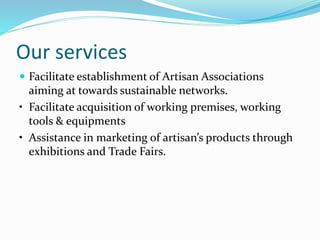 Our services
 Facilitate establishment of Artisan Associations
aiming at towards sustainable networks.
• Facilitate acquisition of working premises, working
tools & equipments
• Assistance in marketing of artisan’s products through
exhibitions and Trade Fairs.
 