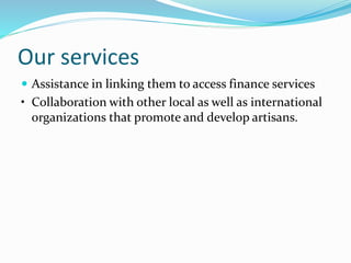Our services
 Assistance in linking them to access finance services
• Collaboration with other local as well as international
organizations that promote and develop artisans.
 