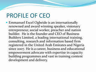 PROFILE OF CEO
 Emmanuel Excel Ogbeide is an internationally
renowned and award winning speaker, visionary
entrepreneur, social worker, preacher and nation
builder. He is the founder and CEO of Business
Builders Limited, a leading international training,
consulting, research and information based firm
registered in the United Arab Emirates and Nigeria
since 2007. He is a career, business and educational
empowerment advocate with expertise in capacity
building programmes and vast in training content
development and delivery.
 