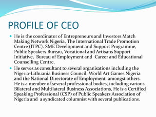 PROFILE OF CEO
 He is the coordinator of Entrepreneurs and Investors Match
Making Network Nigeria, The International Trade Promotion
Centre (ITPC). SME Development and Support Programme,
Public Speakers Bureau, Vocational and Artisans Support
Initiative, Bureau of Employment and Career and Educational
Counselling Centre.
 He serves as consultant to several organisations including the
Nigeria-Lithuania Business Council, World Art Games Nigeria
and the National Directorate of Employment amongst others.
He is a member of several professional bodies, including various
Bilateral and Multilateral Business Associations, He is a Certified
Speaking Professional (CSP) of Public Speakers Association of
Nigeria and a syndicated columnist with several publications.
 