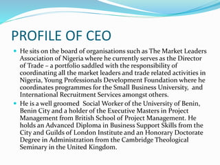 PROFILE OF CEO
 He sits on the board of organisations such as The Market Leaders
Association of Nigeria where he currently serves as the Director
of Trade – a portfolio saddled with the responsibility of
coordinating all the market leaders and trade related activities in
Nigeria, Young Professionals Development Foundation where he
coordinates programmes for the Small Business University, and
International Recruitment Services amongst others.
 He is a well groomed Social Worker of the University of Benin,
Benin City and a holder of the Executive Masters in Project
Management from British School of Project Management. He
holds an Advanced Diploma in Business Support Skills from the
City and Guilds of London Institute and an Honorary Doctorate
Degree in Administration from the Cambridge Theological
Seminary in the United Kingdom.
 