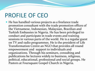 PROFILE OF CEO
 He has handled various projects as a freelance trade
promotion consultant with the trade promotion offices of
the Vietnamese, Indonesian, Malaysian, Brazilian and
Turkish Embassies in Nigeria. He has been privileged to
conduct and participate in trade events and training
sessions in various parts of the world. He is a regular guest
on TV and radio programmes. He is the president of Life
Transformation Centre an NGO that provides all round
empowerment and support to individuals and
organizations. Through his seminars, consulting and
publications he lectures widely to business, religious,
political, educational, professional and social groups. He
Pastors at Foursquare Gospel Church in Nigeria.
 