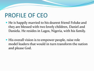 PROFILE OF CEO
 He is happily married to his dearest friend Foluke and
they are blessed with two lovely children, Daniel and
Daniela. He resides in Lagos, Nigeria, with his family.
 His overall vision is to empower people, raise role
model leaders that would in turn transform the nation
and please God.
 