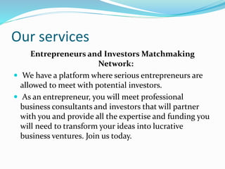 Our services
Entrepreneurs and Investors Matchmaking
Network:
 We have a platform where serious entrepreneurs are
allowed to meet with potential investors.
 As an entrepreneur, you will meet professional
business consultants and investors that will partner
with you and provide all the expertise and funding you
will need to transform your ideas into lucrative
business ventures. Join us today.
 