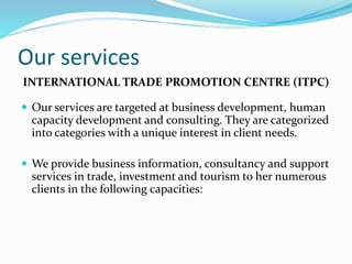 Our services
INTERNATIONAL TRADE PROMOTION CENTRE (ITPC)
 Our services are targeted at business development, human
capacity development and consulting. They are categorized
into categories with a unique interest in client needs.
 We provide business information, consultancy and support
services in trade, investment and tourism to her numerous
clients in the following capacities:
 