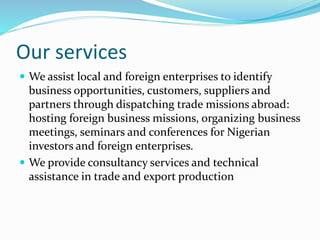 Our services
 We assist local and foreign enterprises to identify
business opportunities, customers, suppliers and
partners through dispatching trade missions abroad:
hosting foreign business missions, organizing business
meetings, seminars and conferences for Nigerian
investors and foreign enterprises.
 We provide consultancy services and technical
assistance in trade and export production
 