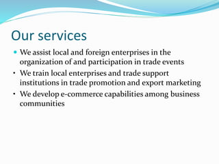 Our services
 We assist local and foreign enterprises in the
organization of and participation in trade events
• We train local enterprises and trade support
institutions in trade promotion and export marketing
• We develop e-commerce capabilities among business
communities
 