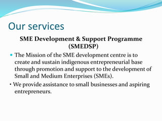 Our services
SME Development & Support Programme
(SMEDSP)
 The Mission of the SME development centre is to
create and sustain indigenous entrepreneurial base
through promotion and support to the development of
Small and Medium Enterprises (SMEs).
• We provide assistance to small businesses and aspiring
entrepreneurs.
 