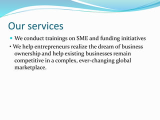 Our services
 We conduct trainings on SME and funding initiatives
• We help entrepreneurs realize the dream of business
ownership and help existing businesses remain
competitive in a complex, ever-changing global
marketplace.
 