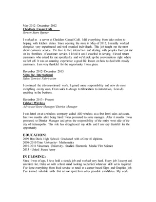 May 2012- December 2012
Cheddars Casual Café
Server/ Store Opener
I worked as a server at Cheddars Casual Café. I did everything from take orders to
helping with kitchen duties. Since opening the store in May of 2012, I steadily worked
alongside very experienced and well rounded individuals. This job taught me the most
about customer service. The face to face interaction and dealing with peoples food put me
on the frontlines of customer service. I loved it and I excelled in serving. I loved return
customers who asked for me specifically and we’d pick up the conversations right where
we left off. It was an amazing experience a good life lesson on how to deal with rowdy
customers. I am very thankful for the opportunity I was given.
December 2012- December 2013
Signs Inc. International
Sales/ Service/ Fabrication
I continued the aforementioned work. I gained more responsibility and now do most
everything on my own. From sales to design to fabrication to installation, I can do
anything in the business.
December 2013 - Present
Cricket Wireless
Advocate/ Store Manager/ District Manager
I was hired on at a wireless company called AIO wireless as a first level sales advocate.
Just two months after being hired I was promoted to store manager. After 6 months I was
promoted to District Manager and given the responsibility of the entire west side of the
city of Indianapolis. This role has strengthened my skills and I am very thankful for the
opportunity.
EDUCATION:
2009 Ben Davis High School- Graduated with a Core 40 diploma.
2009-2010 Trine University- Mathematics
2010-2011 Vincennes University- Studied Electronic Media/ Fire Science
2013 - United States Army
IN CLOSING:
Since I was of age, I have held a steady job and worked very hard. Every job I accept and
am hired for, I take on with a fresh mind looking to perfect whatever skill set is required.
I’ve done everything from food service to retail to a career based Signs and Graphics job.
I’ve learned valuable skills that set me apart from other possible candidates. My work
 
