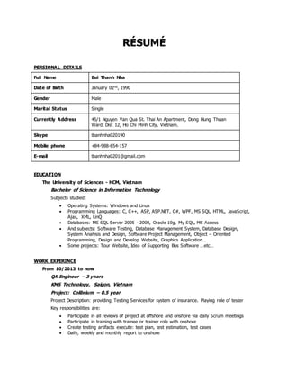 RÉSUMÉ
PERSIONAL DETAILS
Full Name Bui Thanh Nha
Date of Birth January 02nd, 1990
Gender Male
Marital Status Single
Currently Address 45/1 Nguyen Van Qua St. Thai An Apartment, Dong Hung Thuan
Ward, Dist 12, Ho Chi Minh City, Vietnam.
Skype thanhnha020190
Mobile phone +84-988-654-157
E-mail thanhnha0201@gmail.com
EDUCATION
The University of Sciences - HCM, Vietnam
Bachelor of Science in Information Technology
Subjects studied:
 Operating Systems: Windows and Linux
 Programming Languages: C, C++, ASP, ASP.NET, C#, WPF, MS SQL, HTML, JavaScript,
Ajax, XML, LinQ
 Databases: MS SQL Server 2005 - 2008, Oracle 10g, My SQL, MS Access
 And subjects: Software Testing, Database Management System, Database Design,
System Analysis and Design, Software Project Management, Object – Oriented
Programming, Design and Develop Website, Graphics Application…
 Some projects: Tour Website, Idea of Supporting Bus Software …etc…
WORK EXPERINCE
From 10/2013 to now
QA Engineer – 3 years
KMS Technology, Saigon, Vietnam
Project: Colibrium – 0.5 year
Project Description: providing Testing Services for system of insurance. Playing role of tester
Key responsibilities are:
 Participate in all reviews of project at offshore and onshore via daily Scrum meetings
 Participate in training with trainee or trainer role with onshore
 Create testing artifacts execute: test plan, test estimation, test cases
 Daily, weekly and monthly report to onshore
 