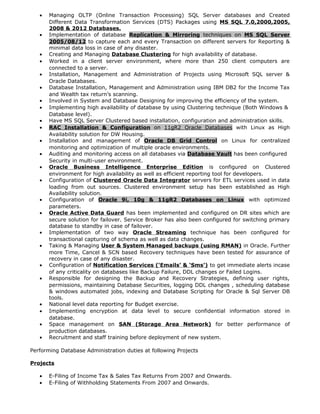 • Managing OLTP (Online Transaction Processing) SQL Server databases and Created
Different Data Transformation Services (DTS) Packages using MS SQL 7.0,2000,2005,
2008 & 2012 Databases.
• Implementation of database Replication & Mirroring techniques on MS SQL Server
2005/08/12 to capture each and every Transaction on different servers for Reporting &
minimal data loss in case of any disaster.
• Creating and Managing Database Clustering for high availability of database.
• Worked in a client server environment, where more than 250 client computers are
connected to a server.
• Installation, Management and Administration of Projects using Microsoft SQL server &
Oracle Databases.
• Database Installation, Management and Administration using IBM DB2 for the Income Tax
and Wealth tax return’s scanning.
• Involved in System and Database Designing for improving the efficiency of the system.
• Implementing high availability of database by using Clustering technique (Both Windows &
Database level).
• Have MS SQL Server Clustered based installation, configuration and administration skills.
• RAC Installation & Configuration on 11gR2 Oracle Databases with Linux as High
Availability solution for DW Housing.
• Installation and management of Oracle DB Grid Control on Linux for centralized
monitoring and optimization of multiple oracle environments.
• Auditing and monitoring access on all databases via Database Vault has been configured
Security in multi-user environment.
• Oracle Business Intelligence Enterprise Edition is configured on Clustered
environment for high availability as well as efficient reporting tool for developers.
• Configuration of Clustered Oracle Data Integrator servers for ETL services used in data
loading from out sources. Clustered environment setup has been established as High
Availability solution.
• Configuration of Oracle 9i, 10g & 11gR2 Databases on Linux with optimized
parameters.
• Oracle Active Data Guard has been implemented and configured on DR sites which are
secure solution for failover. Service Broker has also been configured for switching primary
database to standby in case of failover.
• Implementation of two way Oracle Streaming technique has been configured for
transactional capturing of schema as well as data changes.
• Taking & Managing User & System Managed backups (using RMAN) in Oracle. Further
more Time, Cancel & SCN based Recovery techniques have been tested for assurance of
recovery in case of any disaster.
• Configuration of Notification Services (‘Emails’ & ‘Sms’) to get immediate alerts incase
of any criticality on databases like Backup Failure, DDL changes or Failed Logins.
• Responsible for designing the Backup and Recovery Strategies, defining user rights,
permissions, maintaining Database Securities, logging DDL changes , scheduling database
& windows automated jobs, indexing and Database Scripting for Oracle & Sql Server DB
tools.
• National level data reporting for Budget exercise.
• Implementing encryption at data level to secure confidential information stored in
database.
• Space management on SAN (Storage Area Network) for better performance of
production databases.
• Recruitment and staff training before deployment of new system.
Performing Database Administration duties at following Projects
Projects
• E-Filing of Income Tax & Sales Tax Returns From 2007 and Onwards.
• E-Filing of Withholding Statements From 2007 and Onwards.
 