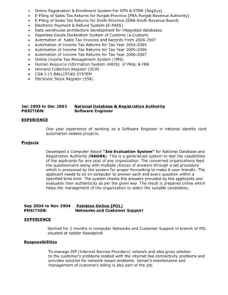 • Online Registration & Enrollment System For NTN & STRN (RegSys)
• E-Filing of Sales Tax Returns for Punjab Province (PRA-Punjab Revenue Authority)
• E-Filing of Sales Tax Returns for Sindh Province (SRB-Sindh Revenue Board)
• Electronic Payment & Refund System (E-PARS)
• Data warehouse architecture development for integrated databases.
• Paperless Goods Declaration System of Customs (e-Custom)
• Automation of Sales Tax Invoices and Records From 2004-2007
• Automation of Income Tax Returns for Tax Year 2004-2005
• Automation of Income Tax Returns for Tax Year 2005-2006
• Automation of Income Tax Returns for Tax Year 2006-2007
• Online Income Tax Management System (TMS)
• Human Resource Information System (HRIS) of PRAL & FBR
• Demand Collection Register (DCR)
• CDA I-15 BALLOTING SYSTEM
• Electronic Stock Register (ESR)
Jan 2003 to Dec 2003 National Database & Registration Authority
POSITION: Software Engineer
EXPERIENCE
One year experience of working as a Software Engineer in national identity card
automation related projects.
Projects
Developed a Computer Based “Job Evaluation System” for National Database and
Registration Authority (NADRA). This is a generalized system to test the capabilities
of the applicants for any post of any organization. The concerned organizations feed
the questionnaire along with multiple choices of answers through a set procedure
which is processed by the system for proper formatting to make it user-friendly. The
applicant needs to sit on computer to answer each and every question within a
specified time limit. The system checks the answers provided by the applicants and
evaluates their authenticity as per the given key. The result is prepared online which
helps the management of the organization to select the suitable candidates.
Sep 2004 to Nov 2004 Pakistan Online (POL)
POSITION: Networks and Customer Support
EXPERIENCE
Worked for 2 months in computer Networks and Customer Support in branch of POL
situated at saddar Rawalpindi
Responsibilities
To manage ISP (Internet Service Providers) network and also gives solution
to the customer's problems related with the internet like connectivity problems and
provides solution for network based problems. Server’s maintenance and
management of customers billing is also part of the job.
 