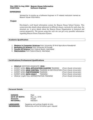 May 2004 to Aug 2004 Beacon House Informatics
POSITION: Software Engineer
EXPERIENCE
Worked for 4 months as a Software Engineer in IT related institution named as
Beacon House Informatics.
Project
Developed a web based information system for Beacon House School System. This
system provides details about admission in different classes, curricula for each class, fee
structure etc. it gives details about the Beacon House Organization in historical and
current perspective. The person using this web site can get every possible information
regarding Beacon House Education System.
Academic Qualification
1. Masters in Computer Sciences from University Of Arid Agriculture Rawalpindi
2. Bachelors In Science from University Of Punjab
3. Faculty Of Science from Federal Board, Islamabad
4. Matriculation from Federal Board, Islamabad
Certifications/Professional Qualifications
• ORACLE CERTIFIED ASSOCIATE (OCA)
• EXPERT LEVEL REAL APPLICATION CLUSTER TRAINING (From Oracle University)
• EXPERT LEVEL GRID CONTROL TRAINING & CERTIFICATION (From Oracle University)
• EXPERT LEVEL PARTITIONING TRAINING (From Oracle University)
• EXPERT LEVEL DATA VAULT TRAINING (From Oracle University)
• ORACLE 11gR2 FULL ADMINISTRATION TRAINING (From Oracle University)
Personal Details
GENDER: Male
DATE OF BIRTH: May 13, 1978
Domicile Punjab
NATIONAL: Pakistani
LANGUAGES Speaking and writing English & Urdu
REFERENCES References will be furnished upon request
 