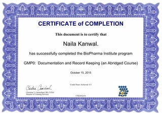 CERTIFICATE of COMPLETION
This document is to certify that
Naila Kanwal.
has successfully completed the BioPharma Institute program
GMP0: Documentation and Record Keeping (an Abridged Course)
October 15, 2015
Credit Hours Achieved: 0.5
C9JjXtXyOs
Christina T. Carmichael, BS, CCRA
Director of Training Services
 