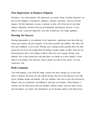 First Impressions in Business Etiquette
In business, as in social situations, first impressions are crucial. Giving a bad first impression can
lose you the confidence of prospective employers, customers and clients, and even cost your
business. The first impressions you give a customer or client will set the tone for your future
business relationship and shows that you are professional and prepared. However, it is not
difficult to give a good first impression every time by following a few simple guidelines.
Dressing for Success
Dressing appropriately is very important in first impressions. Appropriate dress shows that you
respect your business and your customers. If you look successful and confident, then others will
have more confidence in you as well. Showing up to a meeting poorly groomed shows the other
person that you do not care enough about the meeting to bother making an effort. When you are
dressed properly, there is also nothing to distract others from your message. Because some
industries have a more casual dress code than others, you should try to dress similarly to what
others in your industry wear. However, when in doubt as to what to wear, always err on the
conservative side.
Body Language
Your body language is one of the first things a person will notice meeting you. If your body
stance is slouched and closed, you will send the message that you are not interested in the other
person. Standing straight and naturally, with your shoulders back, arms at your side and head up,
indicates that you are interested and enthusiastic and ready to do business. When listening to
someone, face the other person with your shoulders squared to theirs, keep your hands at your
side and maintain eye contact. This demonstrates you are focusing entirely on the other person.
 