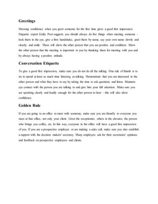 Greetings
Showing confidence when you greet someone for the first time gives a good first impression.
Etiquette expert Emily Post suggests you should always do five things when meeting someone –
look them in the eye, give a firm handshake, greet them by name, say your own name slowly and
clearly; and smile. These will show the other person that you are positive and confident. Show
the other person that the meeting is important to you by thanking them for meeting with you and
by always having a positive attitude.
Conversation Etiquette
To give a good first impression, make sure you do not do all the talking. One rule of thumb is to
try to spend at least as much time listening as talking. Demonstrate that you are interested in the
other person and what they have to say by taking the time to ask questions and listen. Maintain
eye contact with the person you are talking to and give him your full attention. Make sure you
are speaking clearly and loudly enough for the other person to hear – this will also show
confidence.
Golden Rule
If you are going to an office to meet with someone, make sure you are friendly to everyone you
meet at that office, not only your client. Greet the receptionist, others in the elevator, the person
who brings you coffee, etc. In this way, everyone in the office will have a good first impression
of you. If you are a prospective employee or are making a sales call, make sure you also establish
a rapport with the decision makers' secretary. Many employers ask for their secretaries' opinions
and feedback on prospective employees and clients.
 
