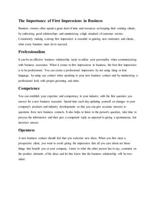 The Importance of First Impressions in Business
Business owners often spend a great deal of time and resources on keeping their existing clients,
by cultivating good relationships and maintaining a high standard of customer service.
Consistently making a strong first impression is essential to gaining new customers and clients,
what every business must do to succeed.
Professionalism
It can be an effective business relationship tactic to utilize your personality when communicating
with business associates. When it comes to first impressions in business, the best first impression
is to be professional. You can create a professional impression by not using slang or foul
language, by using eye contact when speaking to your new business contact and by maintaining a
professional look with proper grooming and attire.
Competence
You can establish your expertise and competency in your industry with the first question you
answer for a new business associate. Spend time each day updating yourself on changes to your
company's products and industry developments so that you can give accurate answers to
questions from new business contacts. It also helps to listen to the person's question, take time to
process the information and then give a competent reply as opposed to giving a spontaneous, but
incorrect answer.
Openness
A new business contact should feel that you welcome new ideas. When you first meet a
prospective client, you want to avoid giving the impression that all you care about are those
things that benefit you or your company. Listen to what the other person has to say, comment on
the positive elements of his ideas and let him know that the business relationship will be two-
sided.
 